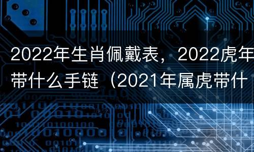 2022年生肖佩戴表，2022虎年带什么手链（2021年属虎带什么生肖最旺财）