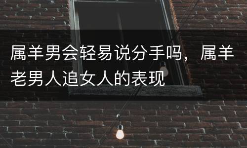 属羊男会轻易说分手吗，属羊老男人追女人的表现