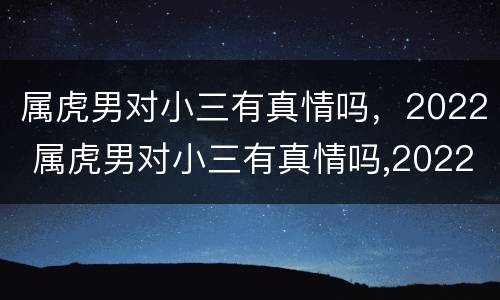属虎男对小三有真情吗，2022 属虎男对小三有真情吗,2022年婚姻
