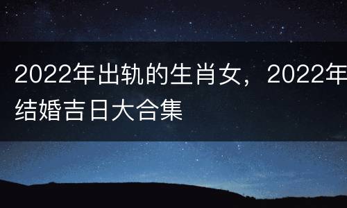 2022年出轨的生肖女，2022年结婚吉日大合集