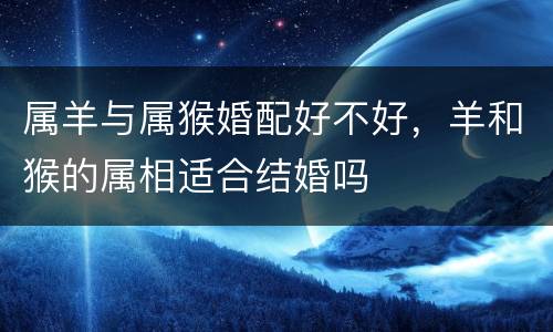 属羊与属猴婚配好不好，羊和猴的属相适合结婚吗