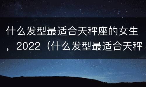 什么发型最适合天秤座的女生，2022（什么发型最适合天秤座的女生,2022女生）