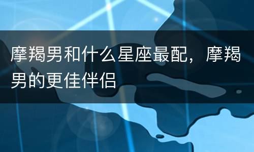 摩羯男和什么星座最配，摩羯男的更佳伴侣