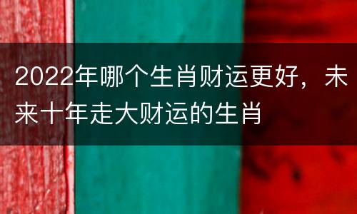 2022年哪个生肖财运更好，未来十年走大财运的生肖