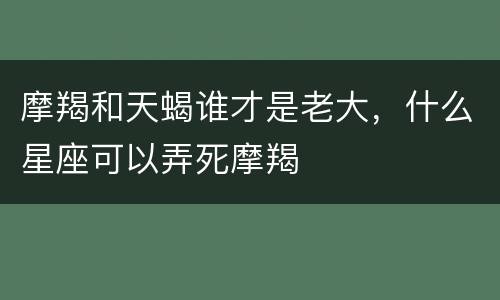 摩羯和天蝎谁才是老大，什么星座可以弄死摩羯