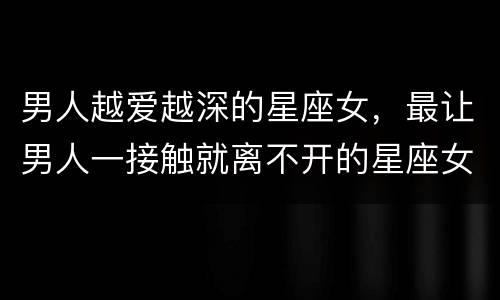 男人越爱越深的星座女，最让男人一接触就离不开的星座女