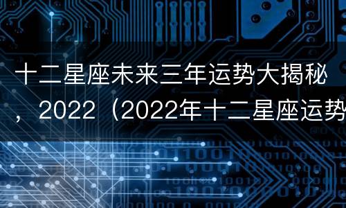 十二星座未来三年运势大揭秘，2022（2022年十二星座运势详解(最新完整版2020）