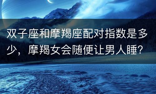 双子座和摩羯座配对指数是多少，摩羯女会随便让男人睡?