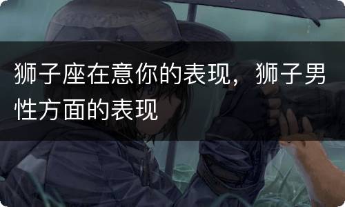 狮子座在意你的表现，狮子男性方面的表现