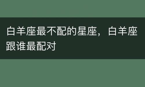 白羊座最不配的星座，白羊座跟谁最配对