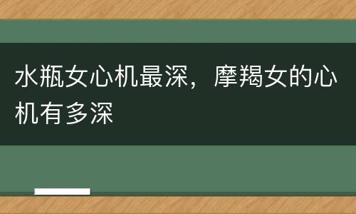 水瓶女心机最深，摩羯女的心机有多深