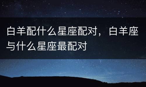 白羊配什么星座配对，白羊座与什么星座最配对