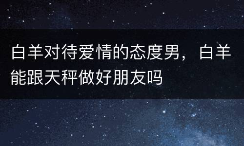 白羊对待爱情的态度男，白羊能跟天秤做好朋友吗