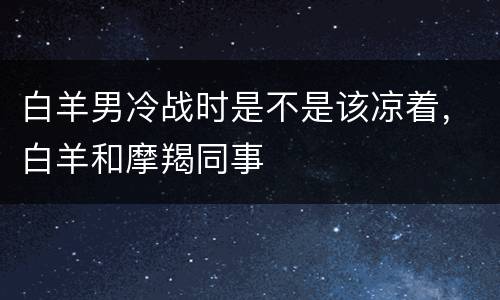 白羊男冷战时是不是该凉着，白羊和摩羯同事