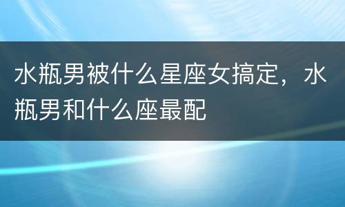 水瓶男被什么星座女搞定，水瓶男和什么座最配
