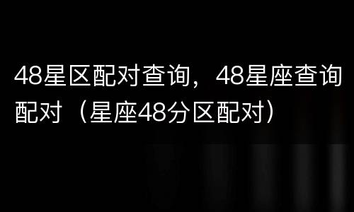 48星区配对查询，48星座查询配对（星座48分区配对）