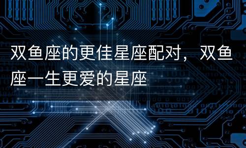 双鱼座的更佳星座配对，双鱼座一生更爱的星座
