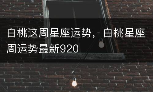 白桃这周星座运势，白桃星座周运势最新920
