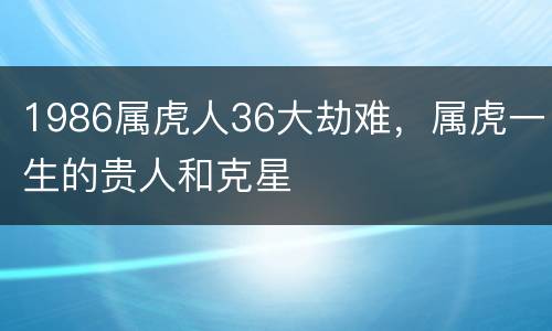 1986属虎人36大劫难，属虎一生的贵人和克星