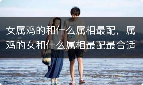 女属鸡的和什么属相最配，属鸡的女和什么属相最配最合适呢