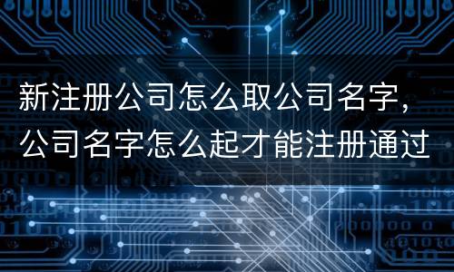 新注册公司怎么取公司名字，公司名字怎么起才能注册通过