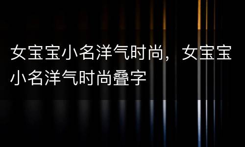 女宝宝小名洋气时尚，女宝宝小名洋气时尚叠字