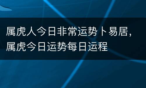 属虎人今日非常运势卜易居，属虎今日运势每日运程
