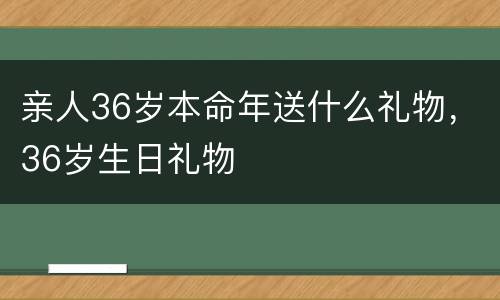 亲人36岁本命年送什么礼物，36岁生日礼物