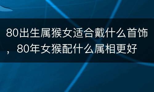 80出生属猴女适合戴什么首饰，80年女猴配什么属相更好