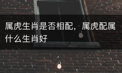 属虎生肖是否相配，属虎配属什么生肖好