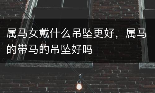 属马女戴什么吊坠更好，属马的带马的吊坠好吗