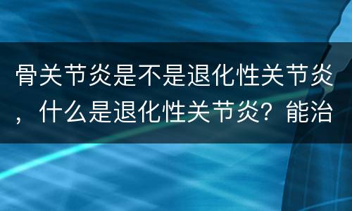 骨关节炎是不是退化性关节炎，什么是退化性关节炎？能治好吗？