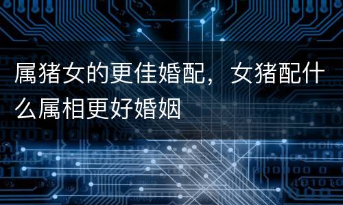 属猪女的更佳婚配，女猪配什么属相更好婚姻