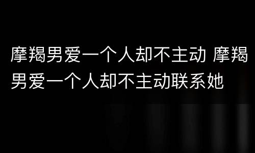 摩羯男爱一个人却不主动 摩羯男爱一个人却不主动联系她