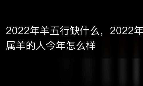 2022年羊五行缺什么，2022年属羊的人今年怎么样