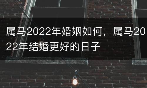 属马2022年婚姻如何，属马2022年结婚更好的日子