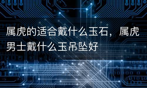 属虎的适合戴什么玉石，属虎男士戴什么玉吊坠好