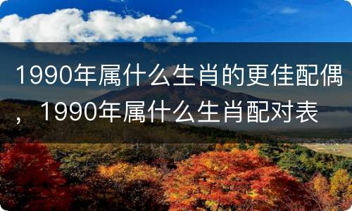 1990年属什么生肖的更佳配偶，1990年属什么生肖配对表