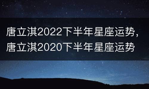 唐立淇2022下半年星座运势，唐立淇2020下半年星座运势