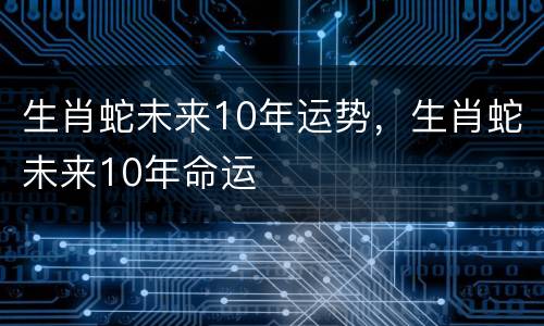 生肖蛇未来10年运势，生肖蛇未来10年命运