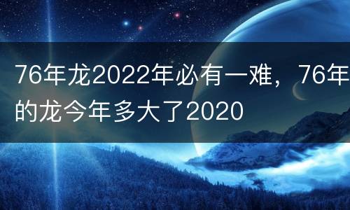 76年龙2022年必有一难，76年的龙今年多大了2020