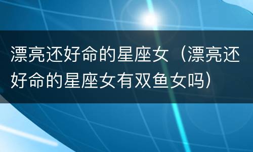 漂亮还好命的星座女（漂亮还好命的星座女有双鱼女吗）