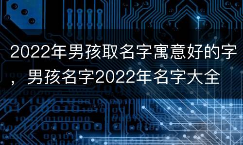 2022年男孩取名字寓意好的字，男孩名字2022年名字大全