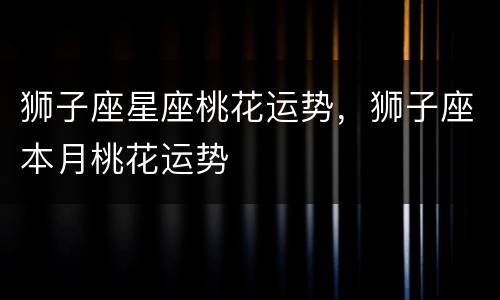 狮子座星座桃花运势，狮子座本月桃花运势