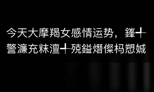 今天大摩羯女感情运势，鎽╃警濂充粖澶╃殑鎰熸儏杩愬娍