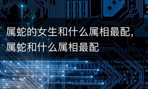 属蛇的女生和什么属相最配，属蛇和什么属相最配