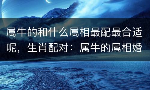 属牛的和什么属相最配最合适呢，生肖配对：属牛的属相婚配表