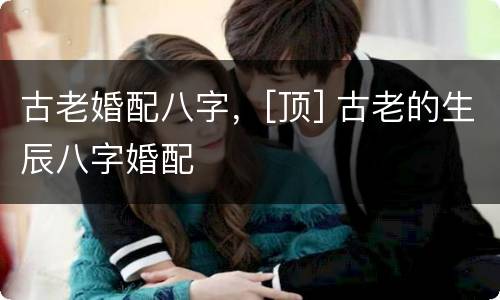古老婚配八字，[顶] 古老的生辰八字婚配