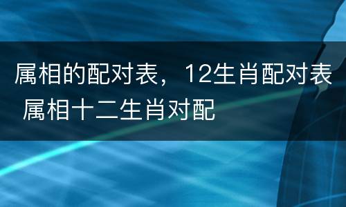 属相的配对表，12生肖配对表 属相十二生肖对配