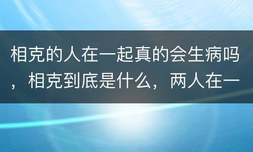 相克的人在一起真的会生病吗，相克到底是什么，两人在一起真的会有不好的事